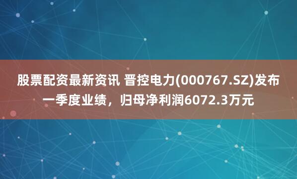 股票配资最新资讯 晋控电力(000767.SZ)发布一季度业绩，归母净利润6072.3万元
