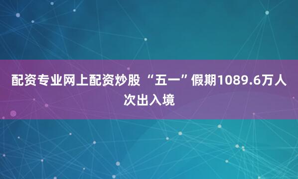 配资专业网上配资炒股 “五一”假期1089.6万人次出入境