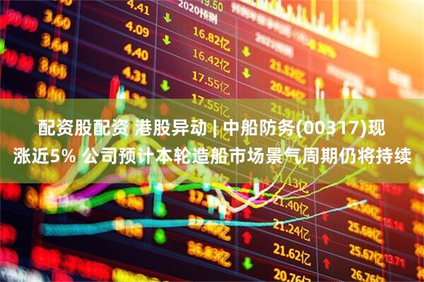 配资股配资 港股异动 | 中船防务(00317)现涨近5% 公司预计本轮造船市场景气周期仍将持续